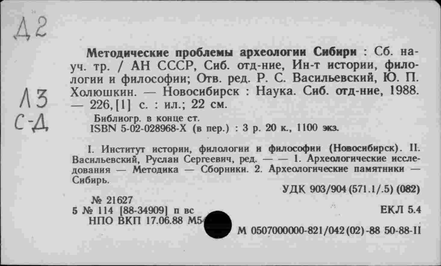 ﻿Методические проблемы археологии Сибири : Сб. науч. тр. / АН СССР, Сиб. отд-ние, Ин-т истории, филологии и философии; Отв. ред. P. С. Васильевский, Ю. П. Холюшкин. — Новосибирск : Наука. Сиб. отд-ние, 1988. — 226, [1] с. : ил.; 22 см.
Библиогр. в конце ст.
ISBN 5-02-028968-Х (в пер.) : 3 р. 20 к., 1100 экз.
I. Институт истории, филологии и философии (Новосибирск). II. Васильевский, Руслан Сергеевич, ред.------1. Археологические иссле-
дования — Методика — Сборники. 2. Археологические памятники — Сибирь.
УДК 903/904 (571.1/.5) (082) № 21627
5 № 114 [88-34909] п вс	ЕКЛ 5.4
НПО ВКП 17.06.88 М5^А
М 0507000000-821/042 (02) -88 50-88-11